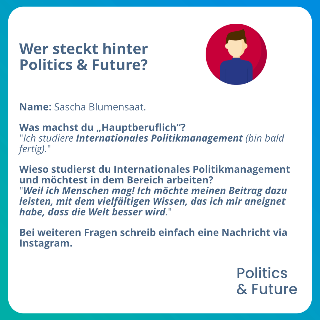 Grafiktext: Wer steckt hinter Politics & Future?
																											Name: Sascha Blumensaat.
																											Was machst du „Hauptberuflich“? Ich studiere Internationales Politikmanagement (bin bald fertig).
																											Wieso studierst du studiere Internationales Politikmanagement und möchtest in dem Bereich arbeiten?
																											Weil ich Menschen mag! Ich möchte meinen Beitrag dazu leisten, mit dem vielfältigen Wissen, das ich mir aneignet habe, dass die Welt besser wird.
																											Bei weiteren Fragen schreib einfach eine Nachricht via Instagram.